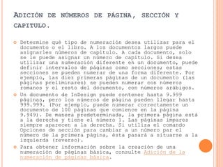 ADICIÓN DE NÚMEROS DE PÁGINA, SECCIÓN Y
CAPITULO.
 Determine qué tipo de numeración desea utilizar para el
documento o el libro. A los documentos largos puede
asignarles números de capítulo. A cada documento, solo
se le puede asignar un número de capítulo. Si desea
utilizar una numeración diferente en un documento, puede
definir intervalos de páginas como secciones; estas
secciones se pueden numerar de una forma diferente. Por
ejemplo, las diez primeras páginas de un documento (las
páginas preliminares) se pueden numerar con números
romanos y el resto del documento, con números arábigos.
 Un documento de InDesign puede contener hasta 9.999
páginas, pero los números de página pueden llegar hasta
999.999. (Por ejemplo, puede numerar correctamente un
documento de 100 páginas que comience en la página
9.949). De manera predeterminada, la primera página está
a la derecha y tiene el número 1. Las páginas impares
siempre aparecen a la derecha. Si utiliza el comando
Opciones de sección para cambiar a un número par el
número de la primera página, ésta pasará a situarse a la
izquierda (reverso).
 Para obtener información sobre la creación de una
numeración de páginas básica, consulte Adición de la
numeración de páginas básica.
 