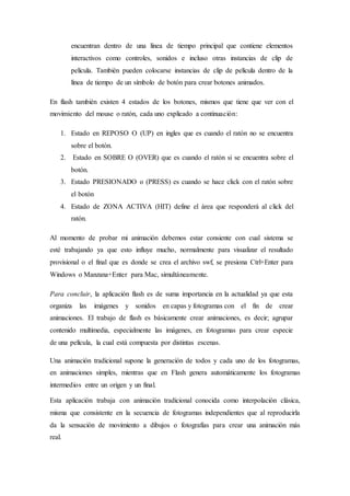 encuentran dentro de una línea de tiempo principal que contiene elementos
interactivos como controles, sonidos e incluso otras instancias de clip de
película. También pueden colocarse instancias de clip de película dentro de la
línea de tiempo de un símbolo de botón para crear botones animados.
En flash también existen 4 estados de los botones, mismos que tiene que ver con el
movimiento del mouse o ratón, cada uno explicado a continuación:
1. Estado en REPOSO O (UP) en ingles que es cuando el ratón no se encuentra
sobre el botón.
2. Estado en SOBRE O (OVER) que es cuando el ratón si se encuentra sobre el
botón.
3. Estado PRESIONADO o (PRESS) es cuando se hace click con el ratón sobre
el botón
4. Estado de ZONA ACTIVA (HIT) define el área que responderá al click del
ratón.
Al momento de probar mi animación debemos estar consiente con cual sistema se
esté trabajando ya que esto influye mucho, normalmente para visualizar el resultado
provisional o el final que es donde se crea el archivo swf, se presiona Ctrl+Enter para
Windows o Manzana+Enter para Mac, simultáneamente.
Para concluir, la aplicación flash es de suma importancia en la actualidad ya que esta
organiza las imágenes y sonidos en capas y fotogramas con el fin de crear
animaciones. El trabajo de flash es básicamente crear animaciones, es decir; agrupar
contenido multimedia, especialmente las imágenes, en fotogramas para crear especie
de una película, la cual está compuesta por distintas escenas.
Una animación tradicional supone la generación de todos y cada uno de los fotogramas,
en animaciones simples, mientras que en Flash genera automáticamente los fotogramas
intermedios entre un origen y un final.
Esta aplicación trabaja con animación tradicional conocida como interpolación clásica,
misma que consistente en la secuencia de fotogramas independientes que al reproducirla
da la sensación de movimiento a dibujos o fotografías para crear una animación más
real.
 