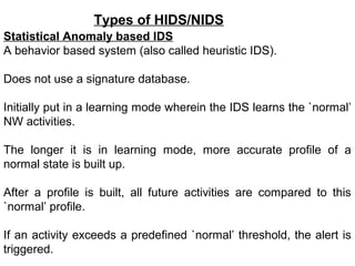 Types of HIDS/NIDS
Statistical Anomaly based IDS
A behavior based system (also called heuristic IDS).

Does not use a signature database.

Initially put in a learning mode wherein the IDS learns the `normal’
NW activities.

The longer it is in learning mode, more accurate profile of a
normal state is built up.

After a profile is built, all future activities are compared to this
`normal’ profile.

If an activity exceeds a predefined `normal’ threshold, the alert is
triggered.
 