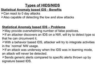 Types of HIDS/NIDS
Statistical Anomaly based IDS - Benefits
Can react to 0 day attacks
Also capable of detecting the low and slow attacks


Statistical Anomaly based IDS – Problems
May provide overwhelming number of false positives.
If an attacker discovers an IDS on a NW, will try to detect type so
that he can circumvent it.
With a behavior based IDS, attacker will try to integrate activities
in the `normal’ NW usage.
If an attack was underway when the IDS was in learning mode,
an attack will never be detected.
Sends generic alerts compared to specific alerts thrown up by
signature based IDS.
 