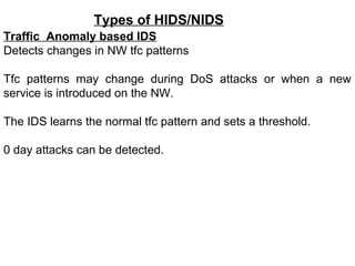 Types of HIDS/NIDS
Traffic Anomaly based IDS
Detects changes in NW tfc patterns

Tfc patterns may change during DoS attacks or when a new
service is introduced on the NW.

The IDS learns the normal tfc pattern and sets a threshold.

0 day attacks can be detected.
 
