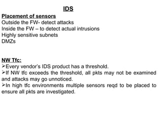 IDS
Placement of sensors
Outside the FW- detect attacks
Inside the FW – to detect actual intrusions
Highly sensitive subnets
DMZs


NW Tfc:
Every vendor’s IDS product has a threshold.
If NW tfc exceeds the threshold, all pkts may not be examined
and attacks may go unnoticed.
In high tfc environments multiple sensors reqd to be placed to
ensure all pkts are investigated.
 