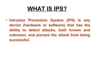 WHAT IS IPS?
• Intrusion Prevention System (IPS) is any
  device (hardware or software) that has the
  ability to detect attacks, both known and
  unknown, and prevent the attack from being
  successful.
 