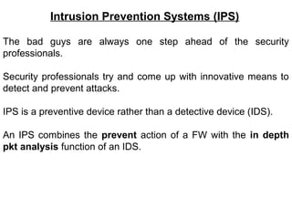 Intrusion Prevention Systems (IPS)

The bad guys are always one step ahead of the security
professionals.

Security professionals try and come up with innovative means to
detect and prevent attacks.

IPS is a preventive device rather than a detective device (IDS).

An IPS combines the prevent action of a FW with the in depth
pkt analysis function of an IDS.
 