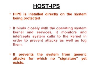 HOST-IPS
• HIPS is installed directly on the system
  being protected

• It binds closely with the operating system
  kernel and services, it monitors and
  intercepts system calls to the kernel in
  order to prevent attacks as well as log
  them.

• It prevents the system from generic
  attacks for which no “signature” yet
  exists.
 