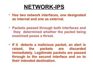 NETWORK-IPS
• Has two network interfaces, one designated
  as internal and one as external.

• Packets passed through both interfaces and
   they determined whether the packet being
  examined poses a threat.

• If it detects a malicious packet, an alert is
  raised,    the   packets    are   discarded
  immediately. Legitimate packets are passed
  through to the second interface and on to
  their intended destination.
 