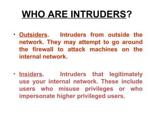 WHO ARE INTRUDERS?
• Outsiders.    Intruders from outside the
  network. They may attempt to go around
  the firewall to attack machines on the
  internal network.

• Insiders.    Intruders that legitimately
  use your internal network. These include
  users who misuse privileges or who
  impersonate higher privileged users.
 