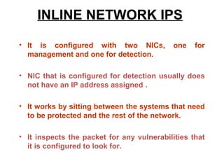 INLINE NETWORK IPS

• It is configured with two NICs,           one   for
  management and one for detection.

• NIC that is configured for detection usually does
  not have an IP address assigned .

• It works by sitting between the systems that need
  to be protected and the rest of the network.

• It inspects the packet for any vulnerabilities that
  it is configured to look for.
 