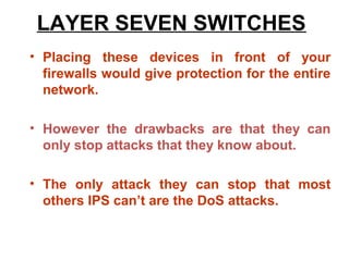 LAYER SEVEN SWITCHES
• Placing these devices in front of your
  firewalls would give protection for the entire
  network.

• However the drawbacks are that they can
  only stop attacks that they know about.

• The only attack they can stop that most
  others IPS can’t are the DoS attacks.
 