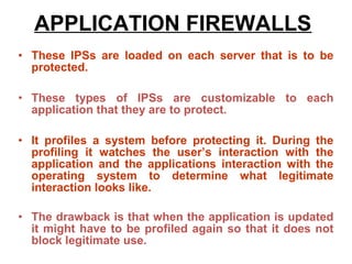 APPLICATION FIREWALLS
• These IPSs are loaded on each server that is to be
  protected.

• These types of IPSs are customizable to each
  application that they are to protect.

• It profiles a system before protecting it. During the
  profiling it watches the user’s interaction with the
  application and the applications interaction with the
  operating system to determine what legitimate
  interaction looks like.

• The drawback is that when the application is updated
  it might have to be profiled again so that it does not
  block legitimate use.
 