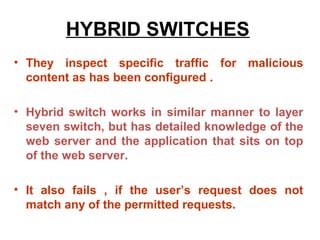 HYBRID SWITCHES
• They inspect specific traffic for malicious
  content as has been configured .

• Hybrid switch works in similar manner to layer
  seven switch, but has detailed knowledge of the
  web server and the application that sits on top
  of the web server.

• It also fails , if the user’s request does not
  match any of the permitted requests.
 