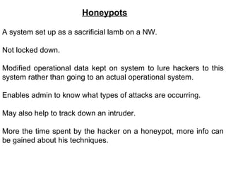 Honeypots

A system set up as a sacrificial lamb on a NW.

Not locked down.

Modified operational data kept on system to lure hackers to this
system rather than going to an actual operational system.

Enables admin to know what types of attacks are occurring.

May also help to track down an intruder.

More the time spent by the hacker on a honeypot, more info can
be gained about his techniques.
 