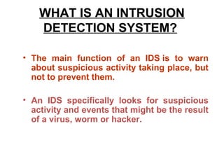 WHAT IS AN INTRUSION
    DETECTION SYSTEM?

• The main function of an IDS is to warn
  about suspicious activity taking place, but
  not to prevent them.

• An IDS specifically looks for suspicious
  activity and events that might be the result
  of a virus, worm or hacker.
 