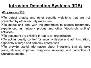 Intrusion Detection Systems (IDS)
Why use an IDS:
To detect attacks and other security violations that are not
prevented by other security measures,
To detect and deal with the preambles to attacks (commonly
experienced as network probes and other “doorknob rattling”
activities),
To document the existing threat to an organization
To act as quality control for security design and administration,
especially of large and complex enterprises
To provide useful information about intrusions that do take
place, allowing improved diagnosis, recovery, and correction of
causative factors.
 