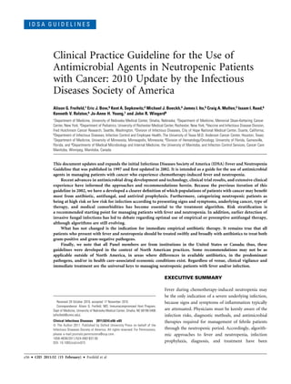 I D S A G U I D E L I N E S
Clinical Practice Guideline for the Use of
Antimicrobial Agents in Neutropenic Patients
with Cancer: 2010 Update by the Infectious
Diseases Society of America
Alison G. Freifeld,1 Eric J. Bow,9 Kent A. Sepkowitz,2 Michael J. Boeckh,4 James I. Ito,5 Craig A. Mullen,3 Issam I. Raad,6
Kenneth V. Rolston,6 Jo-Anne H. Young,7 and John R. Wingard8
1Department of Medicine, University of Nebraska Medical Center, Omaha, Nebraska; 2Department of Medicine, Memorial Sloan-Kettering Cancer
Center, New York; 3Department of Pediatrics, University of Rochester Medical Center, Rochester, New York; 4Vaccine and Infectious Disease Division,
Fred Hutchinson Cancer Research, Seattle, Washington; 5Division of Infectious Diseases, City of Hope National Medical Center, Duarte, California;
6Department of Infectious Diseases, Infection Control and Employee Health, The University of Texas M.D. Anderson Cancer Center, Houston, Texas;
7Department of Medicine, University of Minnesota, Minneapolis, Minnesota; 8Division of Hematology/Oncology, University of Florida, Gainesville,
Florida; and 9Departments of Medical Microbiology and Internal Medicine, the University of Manitoba, and Infection Control Services, Cancer Care
Manitoba, Winnipeg, Manitoba, Canada
This document updates and expands the initial Infectious Diseases Society of America (IDSA) Fever and Neutropenia
Guideline that was published in 1997 and first updated in 2002. It is intended as a guide for the use of antimicrobial
agents in managing patients with cancer who experience chemotherapy-induced fever and neutropenia.
Recent advances in antimicrobial drug development and technology, clinical trial results, and extensive clinical
experience have informed the approaches and recommendations herein. Because the previous iteration of this
guideline in 2002, we have a developed a clearer definition of which populations of patients with cancer may benefit
most from antibiotic, antifungal, and antiviral prophylaxis. Furthermore, categorizing neutropenic patients as
being at high risk or low risk for infection according to presenting signs and symptoms, underlying cancer, type of
therapy, and medical comorbidities has become essential to the treatment algorithm. Risk stratification is
a recommended starting point for managing patients with fever and neutropenia. In addition, earlier detection of
invasive fungal infections has led to debate regarding optimal use of empirical or preemptive antifungal therapy,
although algorithms are still evolving.
What has not changed is the indication for immediate empirical antibiotic therapy. It remains true that all
patients who present with fever and neutropenia should be treated swiftly and broadly with antibiotics to treat both
gram-positive and gram-negative pathogens.
Finally, we note that all Panel members are from institutions in the United States or Canada; thus, these
guidelines were developed in the context of North American practices. Some recommendations may not be as
applicable outside of North America, in areas where differences in available antibiotics, in the predominant
pathogens, and/or in health care–associated economic conditions exist. Regardless of venue, clinical vigilance and
immediate treatment are the universal keys to managing neutropenic patients with fever and/or infection.
EXECUTIVE SUMMARY
Fever during chemotherapy-induced neutropenia may
be the only indication of a severe underlying infection,
because signs and symptoms of inflammation typically
are attenuated. Physicians must be keenly aware of the
infection risks, diagnostic methods, and antimicrobial
therapies required for management of febrile patients
through the neutropenic period. Accordingly, algorith-
mic approaches to fever and neutropenia, infection
prophylaxis, diagnosis, and treatment have been
Received 29 October 2010; accepted 17 November 2010.
Correspondence: Alison G. Freifeld, MD, Immunocompromised Host Program,
Dept of Medicine, University of Nebraska Medical Center, Omaha, NE 68198-5400
(afreifeld@unmc.edu).
Clinical Infectious Diseases 2011;52(4):e56–e93
 The Author 2011. Published by Oxford University Press on behalf of the
Infectious Diseases Society of America. All rights reserved. For Permissions,
please e-mail:journals.permissions@oup.com.
1058-4838/2011/524-0001$37.00
DOI: 10.1093/cid/cir073
e56 d CID 2011:52 (15 February) d Freifeld et al
 