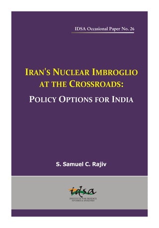 IDSA Occasional Paper No. 26




IRAN'S NUCLEAR IMBROGLIO
   AT THE CROSSROADS:
POLICY OPTIONS FOR INDIA




      S. Samuel C. Rajiv
 