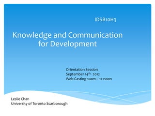 IDSB10H3


Knowledge and Communication
      for Development

                                Orientation Session
                                September 14th, 2012
                                Web Casting 10am – 12 noon




Leslie Chan
University of Toronto Scarborough
 