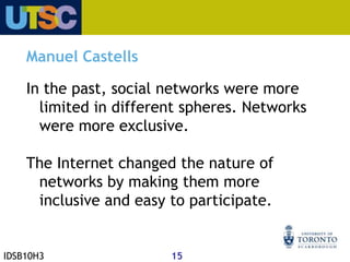 "As a historical trend, dominant functions and processes in the information age are increasingly organized around networks. Networks constitute the new social morphology of our societies, and the diffusion of networking logic substantially modifies the operations and outcomes in processes of production, experience of power and culture".Castells, M. (1996) The Rise of the Network Society.  Blackwell Publishing Ltd.: 469.IDSB10H312