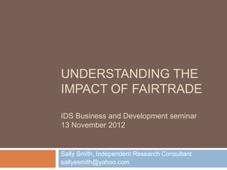UNDERSTANDING THE
IMPACT OF FAIRTRADE

IDS Business and Development seminar
13 November 2012


Sally Smith, Independent Research Consultant
sallyesmith@yahoo.com
 