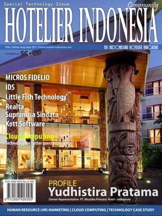 HOTELIER INDONESIA
Special Technology Issue                                                                    Community
                                                                                                       1




Fifth Edition Aug-Sept 2011 | www.hotelier-indonesia.com                   THE Indonesian Hotelier Magazine
Available on




MICROS FIDELIO
IDS
Little Fish Technology
Realta
Supranusa Sindata
Kott Software
Cloud Computing
Technology for better guest experience




ISSN 2088 4060 Rp.35.000
                                    PROFILE
                                   Yudhistira Pratama
                                    Owner Representative PT. Mustika Princess Hotel - Indonesia


 HUMAN RESOURCE (HR) MARKETING | CLOUD COMPUTING | TECHNOLOGY |CASE STUDY
 www.hotelier-indonesia.com                          Technology Issue August-Sept 2011
 