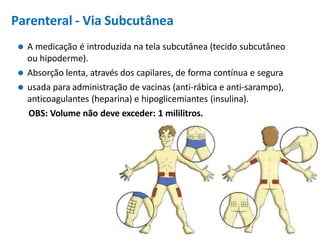 Parenteral - Via Subcutânea
⚫ A medicação é introduzida na tela subcutânea (tecido subcutâneo
ou hipoderme).
⚫ Absorção lenta, através dos capilares, de forma contínua e segura
⚫ usada para administração de vacinas (anti-rábica e anti-sarampo),
anticoagulantes (heparina) e hipoglicemiantes (insulina).
OBS: Volume não deve exceder: 1 mililitros.
 