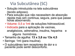 • Solução introduzida na tela subcutânea
(tecido adiposo).
• Para solução que não necessitem de absorção
rápida mas sim contínua, segura, para que passe
horas absorvendo.
• Volume: 0,5 a 1ml de soluções hidrossolúvel.
• Indicada para a aplicação de vacinas,
analgésicos, adrenalina, insulina, heparina e
alguns hormônios.
• Tamanho da agulha: 13 x 3,8 ou 13x 4,5
• Seringa: 1ml (para insulina).
• O subcutâneo tem receptores de dor e o
paciente pode sentir desconforto.
Via Subcutânea (SC)
 