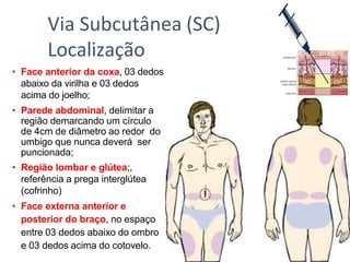 • Face anterior da coxa, 03 dedos
abaixo da virilha e 03 dedos
acima do joelho;
• Parede abdominal, delimitar a
região demarcando um círculo
de 4cm de diâmetro ao redor do
umbigo que nunca deverá ser
puncionada;
• Região lombar e glútea;,
referência a prega interglútea
(cofrinho)
• Face externa anterior e
posterior do braço, no espaço
entre 03 dedos abaixo do ombro
e 03 dedos acima do cotovelo.
Via Subcutânea (SC)
Localização
 