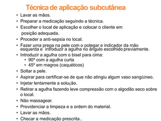 Técnicade aplicação subcutânea
• Lavar as mãos.
• Preparar a medicação seguindo a técnica.
• Escolher o local de aplicação e colocar o cliente em
posição adequada.
• Proceder a anti-sepsia no local.
• Fazer uma prega na pele com o polegar e indicador da mão
esquerda e introduzir a agulha no ângulo escolhido previamente.
• Introduzir a agulha com o bisel para cima:
• 90º com a agulha curta
• 45º em magros (caquéticos)
• Soltar a pele.
• Aspirar para certificar-se de que não atingiu algum vaso sangüíneo.
• Injetar lentamente a solução.
• Retirar a agulha fazendo leve compressão com o algodão seco sobre
o local.
• Não massagear.
• Providenciar a limpeza e a ordem do material.
• Lavar as mãos.
• Checar a medicação prescrita..
 