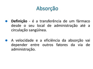 ⚫ Definição - é a transferência de um fármaco
desde o seu local de administração até a
circulação sangüínea.
⚫ A velocidade e a eficiência da absorção vai
depender entre outros fatores da via de
administração.
Absorção
 