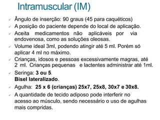Intramuscular (IM)
 Ângulo de inserção: 90 graus (45 para caquéticos)
 A posição do paciente depende do local de aplicação.
 Aceita medicamentos não aplicáveis por via
endovenosa, como as soluções oleosas.
 Volume ideal 3ml, podendo atingir até 5 ml. Porém só
aplicar 4 ml no máximo.
 Crianças, idosos e pessoas excessivamente magras, até
2 ml. Crianças pequenas e lactentes administrar até 1ml.
 Seringa: 3 ou 5.
Bisel lateralizado.
 Agulha: 25 x 6 (crianças) 25x7, 25x8, 30x7 e 30x8.
 A quantidade de tecido adiposo pode interferir no
acesso ao músculo, sendo necessário o uso de agulhas
mais compridas.
 