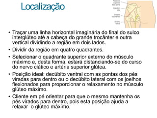Localização
• Traçar uma linha horizontal imaginária do final do sulco
interglúteo até a cabeça do grande trocânter e outra
vertical dividindo a região em dois lados.
• Dividir da região em quatro quadrantes.
• Selecionar o quadrante superior externo do músculo
máximo e, desta forma, estará distanciando-se do curso
do nervo ciático e artéria superior glútea.
• Posição ideal: decúbito ventral com as pontas dos pés
viradas para dentro ou o decúbito lateral com os joelhos
flexionados para proporcionar o relaxamento no músculo
glúteo máximo.
• Cliente em pé orientar para que o mesmo mantenha os
pés virados para dentro, pois esta posição ajuda a
relaxar o glúteo máximo.
 