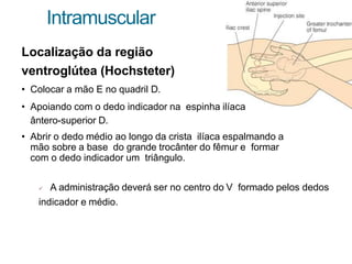Intramuscular
Localização da região
ventroglútea (Hochsteter)
• Colocar a mão E no quadril D.
• Apoiando com o dedo indicador na espinha ilíaca
ântero-superior D.
• Abrir o dedo médio ao longo da crista ilíaca espalmando a
mão sobre a base do grande trocânter do fêmur e formar
com o dedo indicador um triângulo.
 A administração deverá ser no centro do V formado pelos dedos
indicador e médio.
 