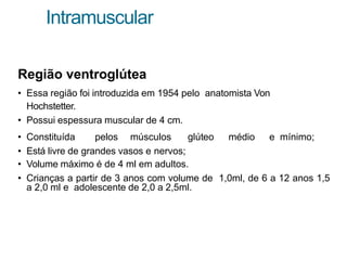 Intramuscular
Região ventroglútea
• Essa região foi introduzida em 1954 pelo anatomista Von
Hochstetter.
• Possui espessura muscular de 4 cm.
• Constituída pelos músculos glúteo médio e mínimo;
• Está livre de grandes vasos e nervos;
• Volume máximo é de 4 ml em adultos.
• Crianças a partir de 3 anos com volume de 1,0ml, de 6 a 12 anos 1,5
a 2,0 ml e adolescente de 2,0 a 2,5ml.
 