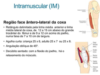 Intramuscular (IM)
Região face ântero-lateral da coxa
• Retângulo delimitado pela linha média anterior e linha
média lateral da coxa, de 12 a 15 cm abaixo do grande
trocânter do fêmur e de 9 a 12 cm acima do joelho,
numa faixa de 7 a 10 cm de largura.
• Agulha curta: criança 25 x 6, adulto 25 x 7 ou 25 x 8.
• Angulação oblíqua de 45º.
• Decúbito sentado: com a flexão do joelho, há o
relaxamento do músculo.
 