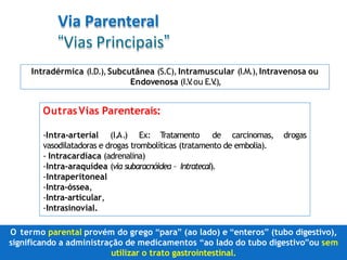 Via Parenteral
“Vias Principais”
Intradérmica (I.D.),Subcutânea (S.C),Intramuscular (I.M.),Intravenosa ou
Endovenosa (I.V
.ou E.V
.),
OutrasVias Parenterais:
drogas
-Intra-arterial (I.A.) Ex: T
ratamento de carcinomas,
vasodilatadoras e drogas trombolíticas (tratamento de embolia).
- Intracardíaca (adrenalina)
-Intra-araquídea (via subaracnóidea – Intratecal).
-Intraperitoneal
-Intra-óssea,
-Intra-articular,
-Intrasinovial.
O termo parental provém do grego “para” (ao lado) e “enteros” (tubo digestivo),
significando a administração de medicamentos “ao lado do tubo digestivo”ou sem
utilizar o trato gastrointestinal.
 
