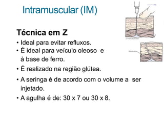 Intramuscular (IM)
Técnica em Z
• Ideal para evitar refluxos.
• É ideal para veículo oleoso e
à base de ferro.
• É realizado na região glútea.
• A seringa é de acordo com o volume a ser
injetado.
• A agulha é de: 30 x 7 ou 30 x 8.
 