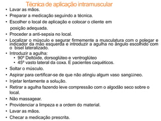 Técnicade aplicação intramuscular
• Lavar as mãos.
• Preparar a medicação seguindo a técnica.
• Escolher o local de aplicação e colocar o cliente em
posição adequada.
• Proceder a anti-sepsia no local.
• Localizar o músculo e segurar firmemente a musculatura com o polegar e
indicador da mão esquerda e introduzir a agulha no ângulo escolhido com
o bisel lateralizado.
• Introduzir a agulha:
• 90º Deltóide, dorsoglúteo e ventroglúteo
• 45º vasto lateral da coxa. E pacientes caquéticos.
• Soltar o músculo.
• Aspirar para certificar-se de que não atingiu algum vaso sangüíneo.
• Injetar lentamente a solução.
• Retirar a agulha fazendo leve compressão com o algodão seco sobre o
local.
• Não massagear.
• Providenciar a limpeza e a ordem do material.
• Lavar as mãos.
• Checar a medicação prescrita.
 