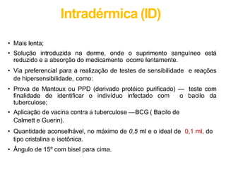 Intradérmica (ID)
• Mais lenta;
• Solução introduzida na derme, onde o suprimento sanguíneo está
reduzido e a absorção do medicamento ocorre lentamente.
• Via preferencial para a realização de testes de sensibilidade e reações
de hipersensibilidade, como:
• Prova de Mantoux ou PPD (derivado protéico purificado) — teste com
finalidade de identificar o indivíduo infectado com o bacilo da
tuberculose;
• Aplicação de vacina contra a tuberculose —BCG ( Bacilo de
Calmett e Guerin).
• Quantidade aconselhável, no máximo de 0,5 ml e o ideal de 0,1 ml, do
tipo cristalina e isotônica.
• Ângulo de 15º com bisel para cima.
 