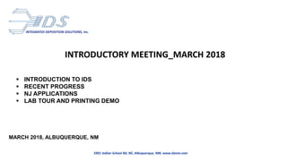 INTEGRATED DEPOSITION SOLUTIONS, Inc.
5901 Indian School Rd, NE, Albuquerque, NM, www.idsnm.com
INTRODUCTORY MEETING_MARCH 2018
 INTRODUCTION TO IDS
 RECENT PROGRESS
 NJ APPLICATIONS
 LAB TOUR AND PRINTING DEMO
MARCH 2018, ALBUQUERQUE, NM
 