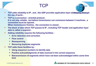 TCP TCP adds reliability to IP , and , like UDP provides application layer addressing through the use of ports . TCP is a connection - oriented protocol . It is not only reliable , but before transmission can commence between 2 machines , a connection must be opened . When transmission finishes , the connection is closed . The block of data which TCP passes to IP , including TCP header and application layer data is called a segment . Adding reliability requires the following facilities : Error detection and correction Flow control Resequencing Removing duplicate segments TCP adds these facilities by : Using sequence numbers to identify data Positive acknowledgments of data received in the correct sequence Retransmission of segments which have not been acknowledged within some time limit 
