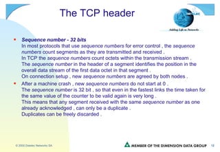 The TCP header Sequence number - 32 bits In most protocols that use  sequence numbers  for error control , the  sequence numbers  count segments as they are transmitted and received . In TCP the  sequence numbers  count octets within the transmission stream . The  sequence number  in the header of a segment identifies the position in the overall data stream of the first data octet in that segment . On connection setup , new  sequence numbers  are agreed by both nodes . After a machine crash , new  sequence numbers  do not start at 0 . The  sequence number  is 32 bit , so that even in the fastest links the time taken for the same value of the counter to be valid again is very long . This means that any segment received with the same  sequence number  as one already acknowledged , can only be a duplicate . Duplicates can be freely discarded . 