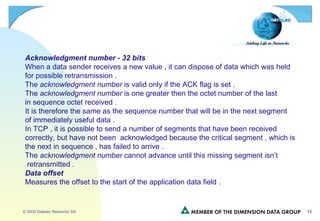 Acknowledgment number - 32 bits When a data sender receives a new value , it can dispose of data which was held  for possible retransmission . The  acknowledgment number  is valid only if the ACK flag is set .  The  acknowledgment number  is one greater then the octet number of the last in sequence octet received . It is therefore the same as the sequence number that will be in the next segment of immediately useful data . In TCP , it is possible to send a number of segments that have been received correctly, but have not been  acknowledged because the critical segment , which is the next in sequence , has failed to arrive . The  acknowledgment number  cannot advance until this missing segment isn’t retransmitted . Data offset Measures the offset to the start of the application data field . 