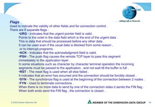 Flags Used to indicate the validity of other fields and for connection control . There are 6 separate flags : URG  - Indicates that the urgent pointer field is valid . Points to the octet in the data field which is the end of the urgent data . This is data that should be processed before any other data . It can be used even if the usual data is blocked from some reason , or to interrupt programs . ACK  - Indicates that the acknowledgment field is valid. PSH  - The push flag causes the remote TCP layer to pass this segment  immediately to the application layer . In some situations such as character by character terminal operation the incoming  segments must be passed to the application , and not wait till the buffer is full . RST  - The reset flag is used when all else failed . It indicates that an error has occurred and the connection should be forcibly closed . SYN  - The synchronize flag is used at the beginning of the connection between 2 nodes . FYN  - Used to terminate connections . When there is no more data to send by one of the connection sides it sends the FIN flag . When both ends send the FIN flag , the connection is closed . 