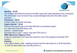 Window - 16 bit   The window advertises the amount of buffer space this node allocated to this connection The other node must not send more unacknowledged data than the buffer space  indicated . Checksum - 16 bit A basic check on header and data . Urgent pointer - 16 bit Points to the end of data in the data field that is considered urgent . It is valid only if the URG flag is set . Options  - variable length Normally there is only 1 option used with TCP and it’s : MMS (Maximum Segment Size) . It tells the destination TCP layer the maximum size of the segment (including TCP header) . Padding If the options field is valid , padding ensures that the data starts on a 32 bit boundary , so that the data offset may correctly point to it . 