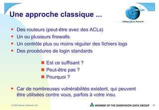 Une approche classique ...  Des routeurs (peut-être avec des ACLs) Un ou plusieurs firewalls Un contrôle plus ou moins régulier des fichiers logs Des procédures de login standards    Est ce suffisant ?     Peut-être pas ?    Pourquoi ? Car de nombreuses vulnérabilités existent, qui peuvent être utilisées contre vous, parfois à votre insu. 