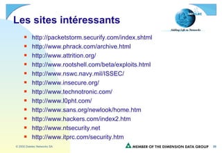 Les sites intéressants http://packetstorm.securify.com/index.shtml http://www.phrack.com/archive.html http://www.attrition.org/ http://www.rootshell.com/beta/exploits.html http://www.nswc.navy.mil/ISSEC/ http://www.insecure.org/ http://www.technotronic.com/ http://www.l0pht.com/ http://www.sans.org/newlook/home.htm http://www.hackers.com/index2.htm http://www.ntsecurity.net http://www.itprc.com/security.htm 