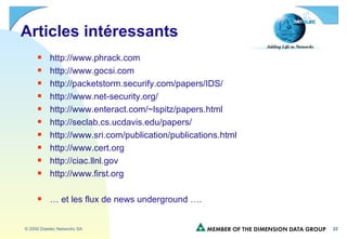 Articles intéressants http://www.phrack.com http://www.gocsi.com http://packetstorm.securify.com/papers/IDS/ http://www.net-security.org/ http://www.enteract.com/~lspitz/papers.html http://seclab.cs.ucdavis.edu/papers/ http://www.sri.com/publication/publications.html http://www.cert.org http://ciac.llnl.gov http://www.first.org …  et les flux de news underground …. 