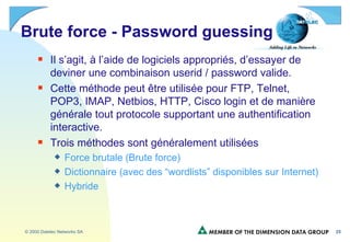 Brute force - Password guessing  Il s’agit, à l’aide de logiciels appropriés, d’essayer de deviner une combinaison userid / password valide. Cette méthode peut être utilisée pour FTP, Telnet, POP3, IMAP, Netbios, HTTP, Cisco login et de manière générale tout protocole supportant une authentification interactive. Trois méthodes sont généralement utilisées Force brutale (Brute force) Dictionnaire (avec des “wordlists” disponibles sur Internet) Hybride 