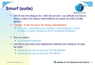 Smurf (suite) Smurf est une attaque de « déni de service » qui affecte à la fois le réseau cible et le réseau intermédiaire en raison du trafic qu’elle génère. Conseil : Eviter de servir de réseau intermédiaire Pour cela , il faut bloquer les requêtes « echo broadcast » avant qu ’elles ne soient traduites en level 2 broadcast (hardware) Sur un routeur : no ip directed-broadcast Les ACLs suivantes sont également utilisées pour bloquer ce type de trafic : access-list xxx deny ip any host 192.168.255.255 access-list xxx deny ip any host 192.168.0.0 