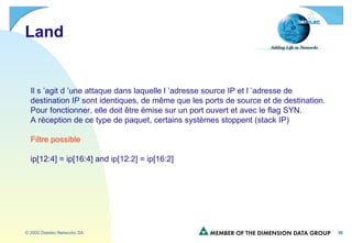 Land Il s ’agit d ’une attaque dans laquelle l ’adresse source IP et l ’adresse de  destination IP sont identiques, de même que les ports de source et de destination. Pour fonctionner, elle doit être émise sur un port ouvert et avec le flag SYN. A réception de ce type de paquet, certains systèmes stoppent (stack IP) Filtre possible ip[12:4] = ip[16:4] and ip[12:2] = ip[16:2]  